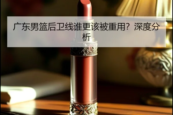 广东男篮后卫线谁更该被重用？深度分析